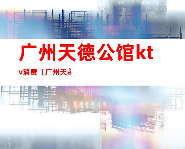 广州天德公馆ktv消费(广州天德荟ktv低消多少)
