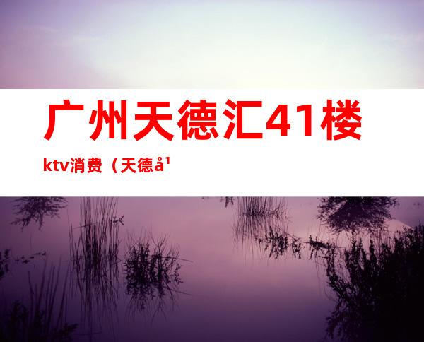 广州天德汇41楼ktv消费(天德广场天德荟KTV消费)