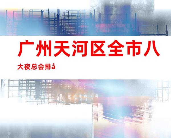 广州天河区全市八大夜总会排名消费预订