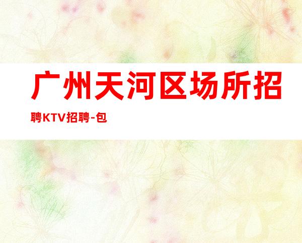 广州天河区场所招聘KTV招聘-包食宿