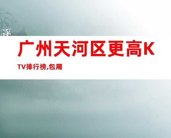 广州天河区更高KTV排行榜,包厢消费情况怎么样