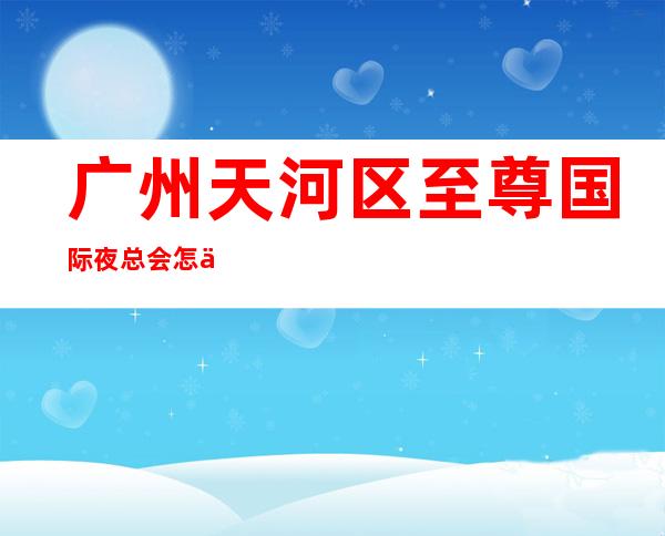 广州天河区至尊国际夜总会怎么样?广州哪家商务KTV