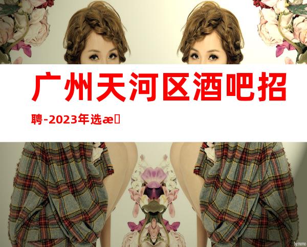 广州天河区酒吧招聘-2023年选择大于盲目努力