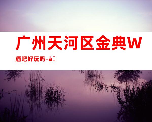 广州天河区金典W酒吧好玩吗-包厢酒水消费价格表。