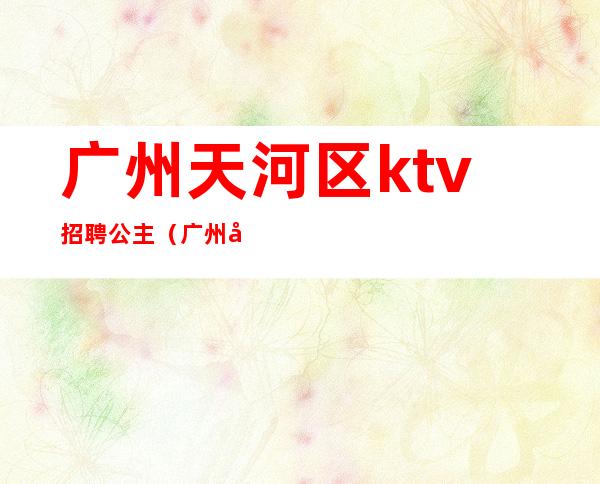 广州天河区ktv招聘公主(广州天河区ktv招聘模特)