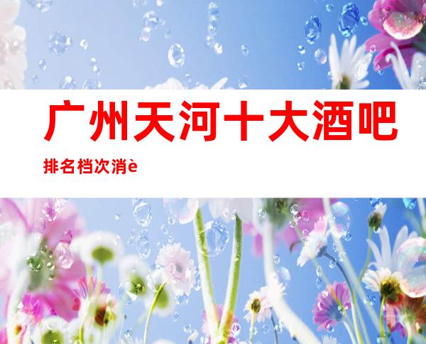 广州天河十大酒吧排名档次消费情况-广州天河酒吧