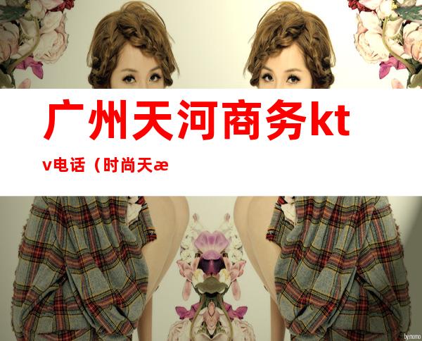 广州天河商务ktv电话(时尚天河ktv)