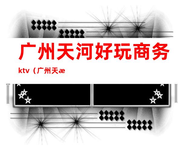 广州天河好玩商务ktv(广州天河区玩乐)