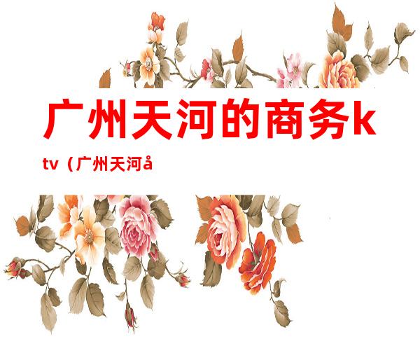 广州天河的商务ktv(广州天河区商贸有限公司)