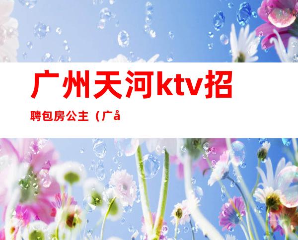 广州天河ktv招聘包房公主(广州夜总会包房公主招聘)