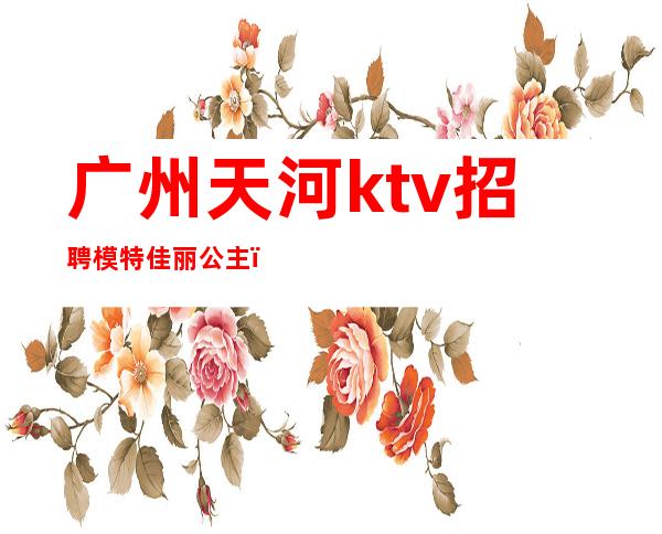 广州天河ktv招聘模特佳丽公主（广州ktv公主招聘信息）