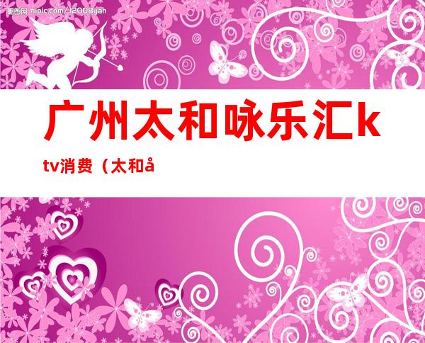 广州太和咏乐汇ktv消费（太和咏乐汇ktv价格）