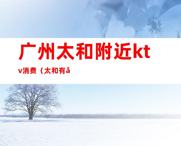 广州太和附近ktv消费(太和有哪些夜总会KTv)