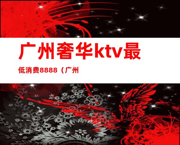 广州奢华ktv最低消费8888(广州ktv多少钱)