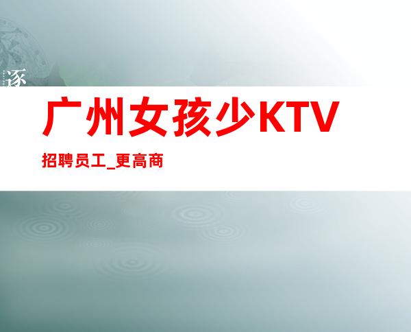 广州女孩少KTV招聘员工_更高商务场能顶半边天