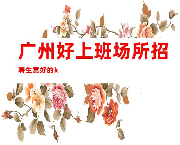 广州好上班场所招聘生意好的ktv直招
