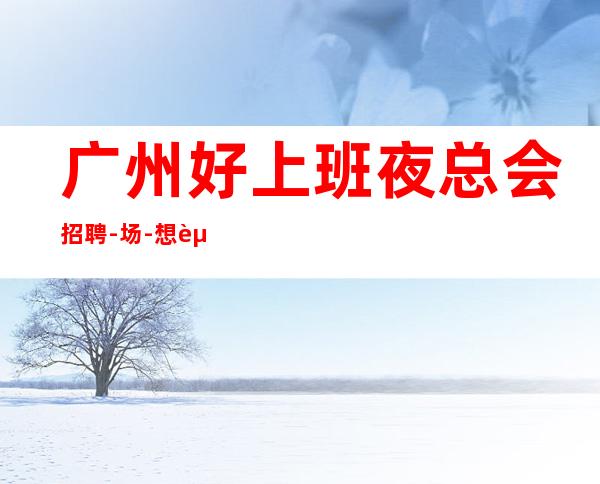 广州好上班夜总会招聘-/场-想赚的来每天上两个班