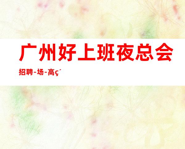广州好上班夜总会招聘-/场-高素质客户,薪资,好上班