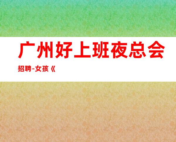 广州好上班夜总会招聘-女孩《员工-2023年从这里来》-