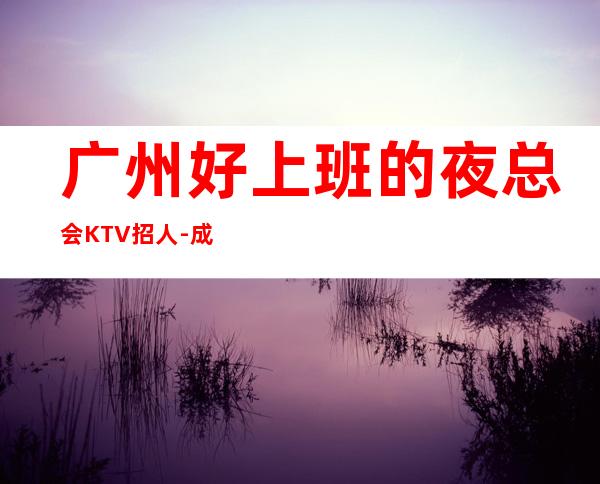 广州好上班的夜总会KTV招人-成熟实力团队