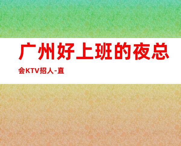 广州好上班的夜总会KTV招人-直招不需要交任何