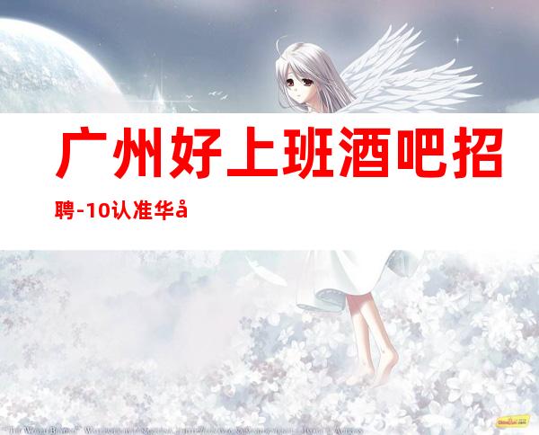 广州好上班酒吧招聘-10/认准华少-带你2023