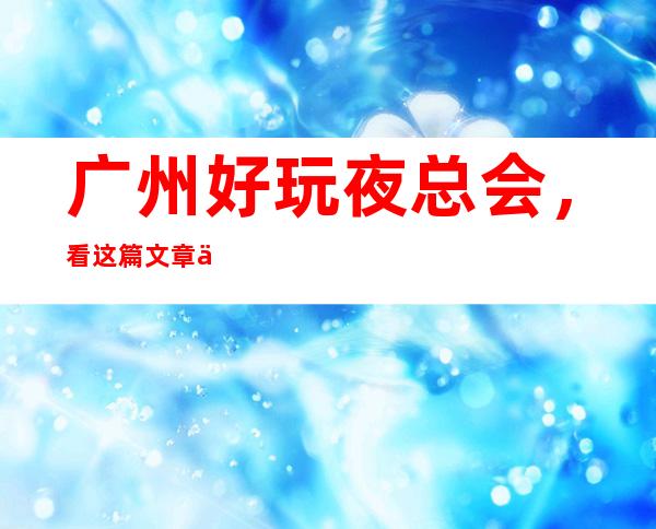 广州好玩夜总会，看这篇文章了解深藏不露之地