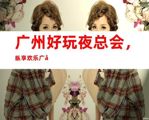 广州好玩夜总会，纵享欢乐广州好玩有趣夜总会盘点