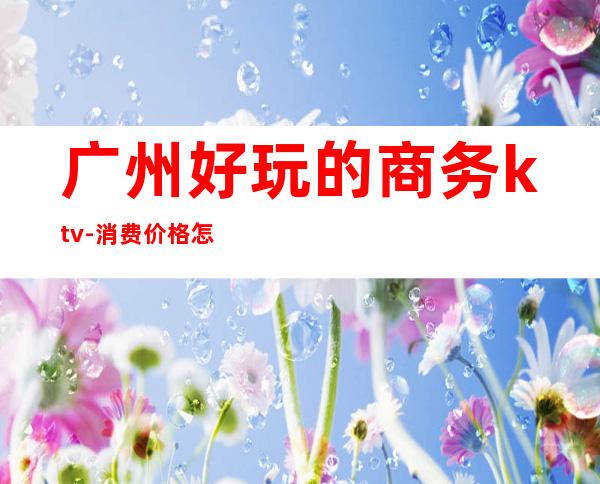 广州好玩的商务ktv-消费价格怎么样 – 广州天河商务KTV