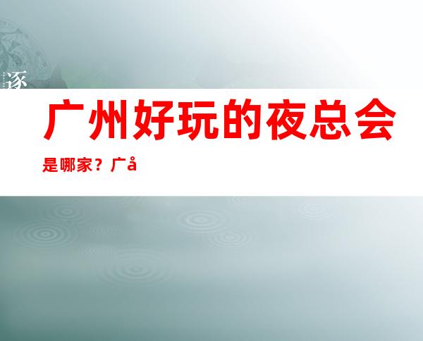 广州好玩的夜总会是哪家？广州热门的十大夜总会预订 – 广州天河商务KTV