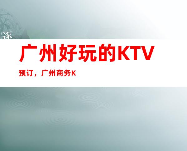 广州好玩的KTV 预订，广州商务KTV哪家好？