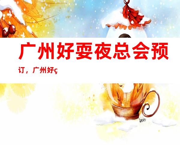 广州好耍夜总会预订，广州好玩十大夜总会推荐