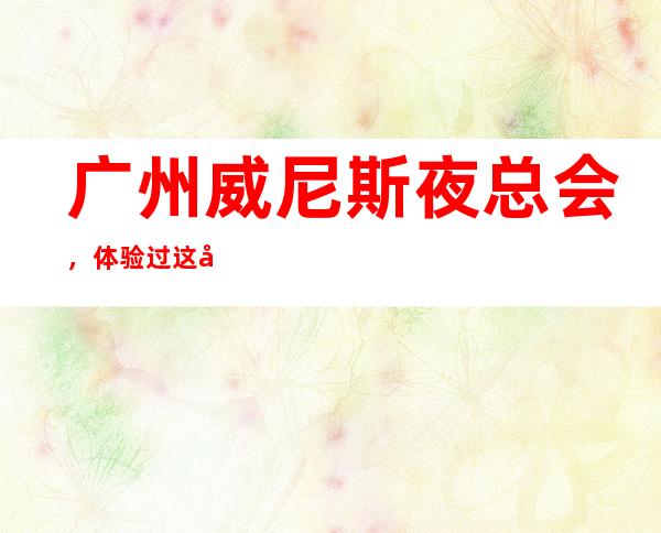 广州威尼斯夜总会,体验过这家店让人流连忘返