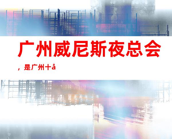 广州威尼斯夜总会，是广州十大夜总会榜上有名