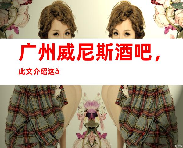 广州威尼斯酒吧,此文介绍这家店详情让你少踩坑
