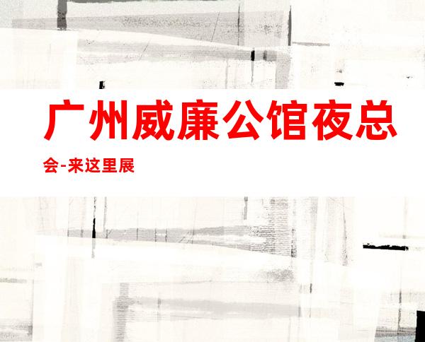 广州威廉公馆夜总会-来这里展现你的魅力,证明你的实 – 广州天河商务KTV