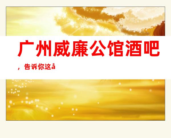 广州威廉公馆酒吧,告诉你这家包厢消费真实情况