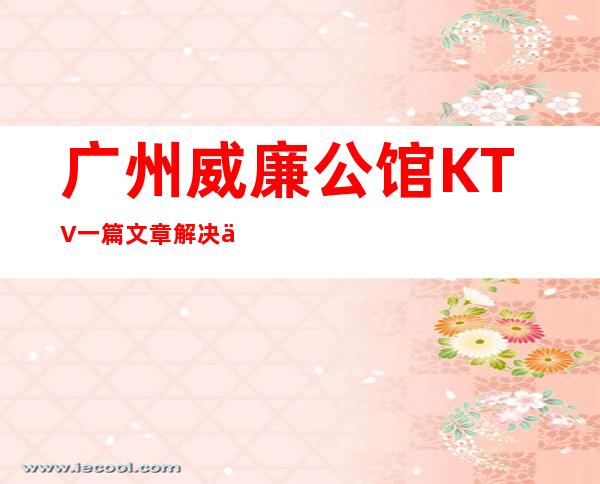 广州威廉公馆KTV一篇文章解决你平平无奇的夜晚