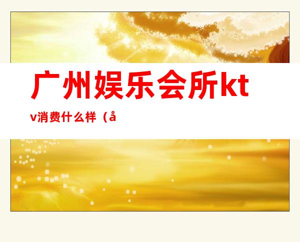 广州娱乐会所ktv消费什么样(广州哪里有ktv)