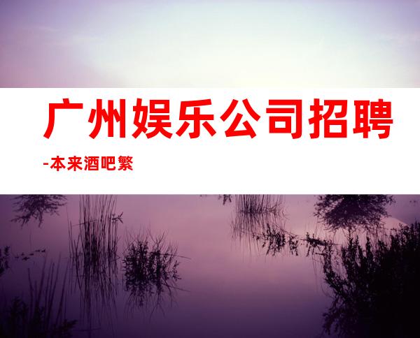 广州娱乐公司招聘-本来酒吧繁华每天都能上班