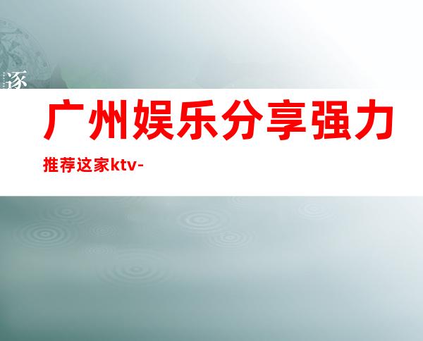 广州娱乐分享.强力推荐这家ktv-广州KTV包厢预定