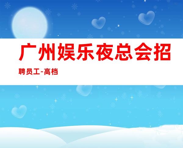 广州娱乐夜总会招聘员工-高档素场薪资起步无任务