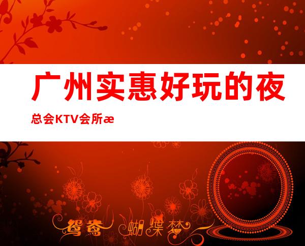 广州实惠好玩的夜总会KTV会所消费排行包间预定