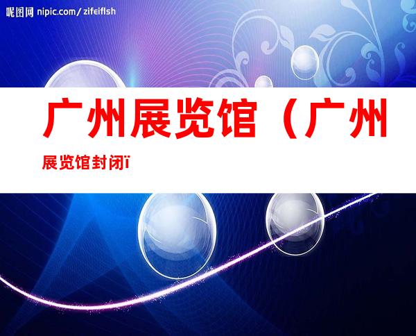 广州展览馆（广州展览馆封闭）