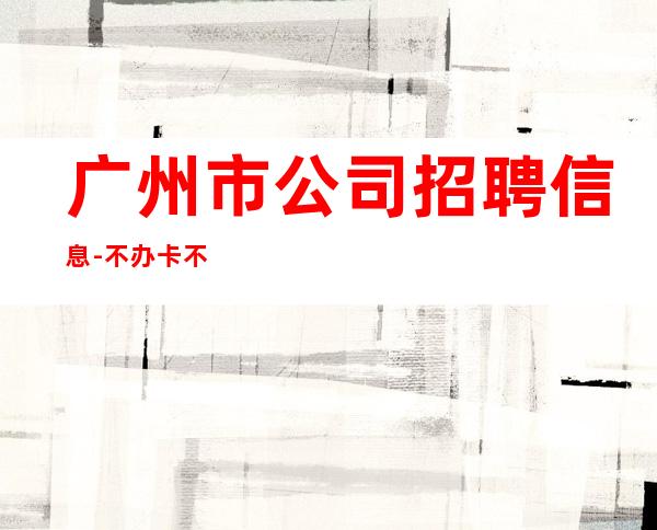广州市公司招聘信息- 不办卡不交入职费起步