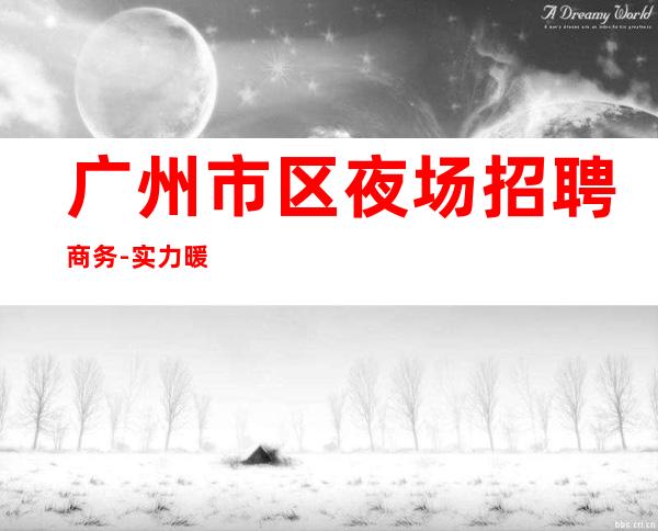 广州市区夜场招聘商务-实力暖心让你安心赚钱