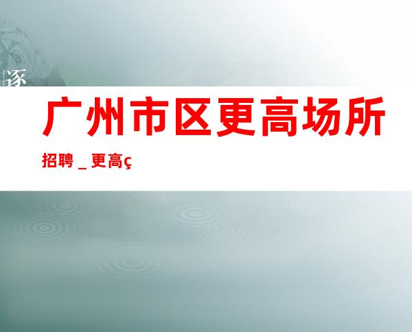 广州市区更高场所招聘_更高素场-20场机遇不要错过