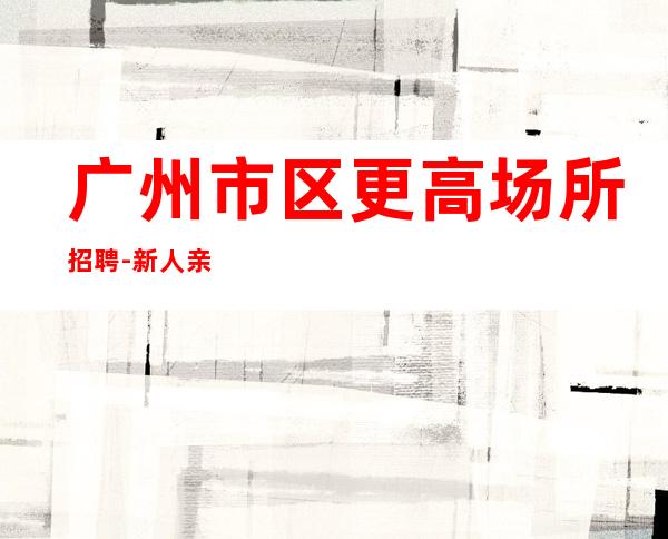 广州市区更高场所招聘-新人亲自带