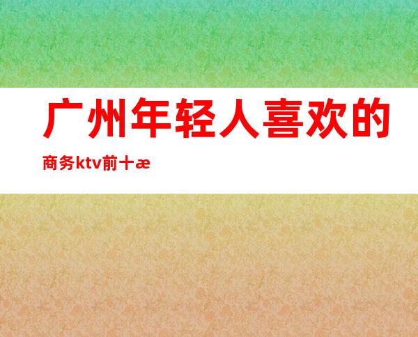 广州年轻人喜欢的商务ktv前十榜单,蕞新报价 – 广州天河商务KTV