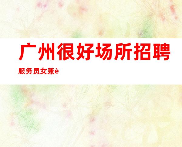 广州很好场所招聘服务员女兼职[每天都有高工资和高收入]包住宿